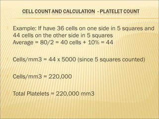  Example: If have 36 cells on one side in 5 squares and 
44 cells on the other side in 5 squares 
Average = 80/2 = 40 cells + 10% = 44 
 Cells/mm3 = 44 x 5000 (since 5 squares counted) 
 Cells/mm3 = 220,000 
 Total Platelets = 220,000 mm3 
 