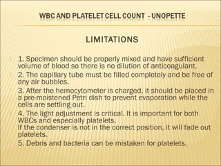 LIMITATIONS 
 1. Specimen should be properly mixed and have sufficient 
volume of blood so there is no dilution of anticoagulant. 
 2. The capillary tube must be filled completely and be free of 
any air bubbles. 
 3. After the hemocytometer is charged, it should be placed in 
a pre-moistened Petri dish to prevent evaporation while the 
cells are settling out. 
 4. The light adjustment is critical. It is important for both 
WBCs and especially platelets. 
If the condenser is not in the correct position, it will fade out 
platelets. 
 5. Debris and bacteria can be mistaken for platelets. 
 