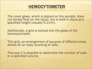  The cover glass, which is placed on the sample, does 
not simply float on the liquid, but is held in place at a 
specified height (usually 0.1mm). 
 Additionally, a grid is etched into the glass of the 
hemocytometer. 
 This grid, an arrangement of squares of different sizes, 
allows for an easy counting of cells. 
 This way it is possible to determine the number of cells 
in a specified volume. 
 