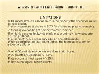 LIMITATIONS 
 6. Clumped platelets cannot be counted properly; the specimen must 
be recollected. 
The anticoagulant of choice is EDTA for preventing platelet clumping. 
 7. Avoiding overloading of hemocytometer chamber. 
 8. A highly elevated leukocyte or platelet count may make accurate 
counting difficult. 
In either instance, a secondary dilution should be made. 
When calculating the total count, adjust the formulas to allow for 
secondary dilution. 
 9. All WBC and platelet counts are done in duplicate. 
WBC counts should agree +/- 15%. 
Platelet counts must agree +/- 25%. 
If they do not agree, repeat counts 
 