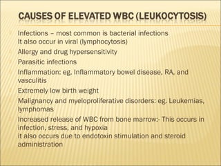  Infections – most common is bacterial infections 
It also occur in viral (lymphocytosis) 
 Allergy and drug hypersensitivity 
 Parasitic infections 
 Inflammation: eg. Inflammatory bowel disease, RA, and 
vasculitis 
 Extremely low birth weight 
 Malignancy and myeloproliferative disorders: eg. Leukemias, 
lymphomas 
 Increased release of WBC from bone marrow:- This occurs in 
infection, stress, and hypoxia 
it also occurs due to endotoxin stimulation and steroid 
administration 
 
