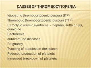  Idiopathic thrombocytopenic purpura (ITP) 
 Thrombotic thrombocytopenic purpura (TTP) 
 Hemolytic uremic syndrome – heparin, sulfa drugs, 
quinidine 
 Bacteremia 
 Autoimmune diseases 
 Pregnancy 
 Trapping of platelets in the spleen 
 Reduced production of platelets 
 Increased breakdown of platelets 
 