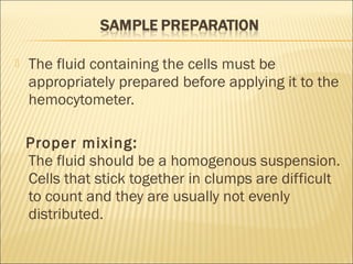  The fluid containing the cells must be 
appropriately prepared before applying it to the 
hemocytometer. 
Proper mixing: 
The fluid should be a homogenous suspension. 
Cells that stick together in clumps are difficult 
to count and they are usually not evenly 
distributed. 
 