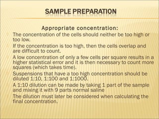 Appropriate concentration: 
 The concentration of the cells should neither be too high or 
too low. 
 If the concentration is too high, then the cells overlap and 
are difficult to count. 
 A low concentration of only a few cells per square results in a 
higher statistical error and it is then necessary to count more 
squares (which takes time). 
 Suspensions that have a too high concentration should be 
diluted 1:10, 1:100 and 1:1000. 
 A 1:10 dilution can be made by taking 1 part of the sample 
and mixing it with 9 parts normal saline 
 The dilution must later be considered when calculating the 
final concentration. 
 