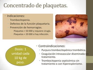 Concentrado de plaquetas.
• Indicaciones:
• Trombocitopenia.
• Defectos de la función plaquetaria.
• Prevención de hemorragias.
• Plaquetas < 50 000 y requiere cirugía.
• Plaquetas < 20 000 si hay infección.
• Contraindicaciones:
• Purpura trombocitopénica trombótica.
• Coagulación intravascular diseminada sin
tratamiento.
• Trombocitopenia septicémica sin
tratamiento o con hiperesplenismo.
Dosis: 1
unidad cada
10 kg de
peso.
 