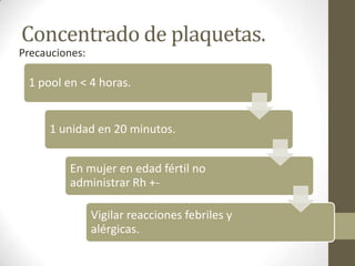 Concentrado de plaquetas.
1 pool en < 4 horas.
1 unidad en 20 minutos.
En mujer en edad fértil no
administrar Rh +-
Vigilar reacciones febriles y
alérgicas.
Precauciones:
 