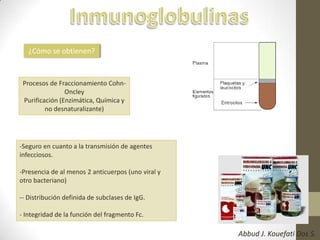 ¿Cómo se obtienen?
Procesos de Fraccionamiento Cohn-
Oncley
Purificación (Enzimática, Química y
no desnaturalizante)
-Seguro en cuanto a la transmisión de agentes
infecciosos.
-Presencia de al menos 2 anticuerpos (uno viral y
otro bacteriano)
-- Distribución definida de subclases de IgG.
- Integridad de la función del fragmento Fc.
Abbud J. Kouefati Dos S.
 
