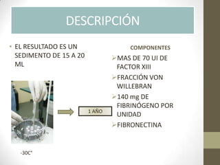 • EL RESULTADO ES UN
SEDIMENTO DE 15 A 20
ML
MAS DE 70 UI DE
FACTOR XIII
FRACCIÓN VON
WILLEBRAN
140 mg DE
FIBRINÓGENO POR
UNIDAD
FIBRONECTINA
COMPONENTES
DESCRIPCIÓN
-30C°
1 AÑO
 