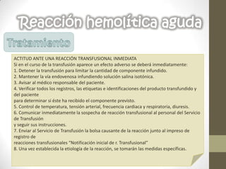 Reacción hemolítica aguda
ACTITUD ANTE UNA REACCIÓN TRANSFUSIONAL INMEDIATA
Si en el curso de la transfusión aparece un efecto adverso se deberá inmediatamente:
1. Detener la transfusión para limitar la cantidad de componente infundido.
2. Mantener la vía endovenosa infundiendo solución salina isotónica.
3. Avisar al médico responsable del paciente.
4. Verificar todos los registros, las etiquetas e identificaciones del producto transfundido y
del paciente
para determinar si éste ha recibido el componente previsto.
5. Control de temperatura, tensión arterial, frecuencia cardiaca y respiratoria, diuresis.
6. Comunicar inmediatamente la sospecha de reacción transfusional al personal del Servicio
de Transfusión
y seguir sus instrucciones.
7. Enviar al Servicio de Transfusión la bolsa causante de la reacción junto al impreso de
registro de
reacciones transfusionales “Notificación inicial de r. Transfusional”
8. Una vez establecida la etiología de la reacción, se tomarán las medidas específicas.
 