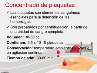Concentrado de plaquetas
 Las plaquetas son elementos sanguíneos
esenciales para la detención de las
hemorragias.
 Son preparados por centrifugación, a partir de
una unidad de sangre completa.
Volumen: 30-50 cc
Contienen: 5.5 x 10 10 plaquetas
Conservación: temperatura ambiente (20-24oC)
en agitación continua.
Tiempo de adm: 30-60 min
 