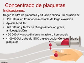Concentrado de plaquetas
Indicaciones:
Según la cifra de plaquetas y situación clínica. Transfusión si:
 <10 000/ul en trombopenia estable de larga evolución
 Aplasia Medular
 <20 000 u/l y factor de Riesgo (infección grave,
anticoagulación)
 <50 000u/l y procedimiento invasivo o hemorragia
 <100 000/ul y cirugía SNC o globo ocular Concentrado de
plaquetas
 