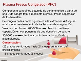 Plasma Fresco Congelado (PFC)
Componente sanguíneo obtenido de donante único a partir de
una U de sangre total o mediante aféresis, tras la separación
de los hematíes.
Se congela en las horas siguientes a la extracción Asegura
un correcto mantenimiento de los factores de coagulación.
Volumen de plasma: 200-300 mm obtenido mediante
separación en componentes de una donación de sangre
300-600 mm obtenido a partir de una donación de
plasmaféresis.
Conservación:
-25 grados centígrados hasta 24 meses en función del
procesamiento
-18 grados centígrados (6 meses)
 