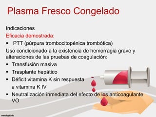 Plasma Fresco Congelado
Indicaciones
Eficacia demostrada:
 PTT (púrpura trombocitopénica trombótica)
Uso condicionado a la existencia de hemorragia grave y
alteraciones de las pruebas de coagulación:
 Transfusión masiva
 Trasplante hepático
 Déficit vitamina K sin respuesta
a vitamina K IV
 Neutralización inmediata del efecto de los anticoagulante
VO
 