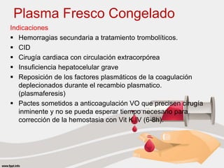 Plasma Fresco Congelado
Indicaciones
 Hemorragias secundaria a tratamiento trombolíticos.
 CID
 Cirugía cardiaca con circulación extracorpórea
 Insuficiencia hepatocelular grave
 Reposición de los factores plasmáticos de la coagulación
deplecionados durante el recambio plasmatico.
(plasmaferesis)
 Pactes sometidos a anticoagulación VO que precisen cirugía
inminente y no se pueda esperar tiempo necesario para
corrección de la hemostasia con Vit K IV (6-8h).
 