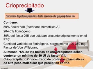 Crioprecipitado
Contiene:
50% Factor VIII (factor anti-hemofílico A)
20-40% fibrinógeno
30% del factor XIII que estaban presente originalmente en el
PFC.
Cantidad variable de fibrinógeno, normalmente 100-350 mg.
Factor de Von Willebrand.
Al menos 75% de las bolsas de crioprecipitado deben
contener un mínimo de 80 UI de factor VIII.
Crioprecipitado Concentrado de proteínas plasmáticas
de alto peso molecular que precipitan en frío.
 