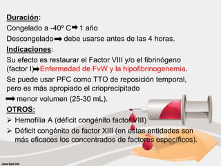 Duración:
Congelado a -40º C 1 año
Descongelado debe usarse antes de las 4 horas.
Indicaciones:
Su efecto es restaurar el Factor VIII y/o el fibrinógeno
(factor I) Enfermedad de FvW y la hipofibrinogenemia.
Se puede usar PFC como TTO de reposición temporal,
pero es más apropiado el crioprecipitado
menor volumen (25-30 mL).
OTROS:
 Hemofilia A (déficit congénito factor VIII)
 Déficit congénito de factor XIII (en estas entidades son
más eficaces los concentrados de factores específicos).
 