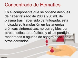 Concentrado de Hematíes
Es el componente que se obtiene después
de haber retirado de 200 a 250 mL de
plasma tras haber sido centrifugada, esta
indicada su transfusión en las anemias
crónicas sintomaticas, no corregibles por
otros medios terapéuticos y el las perdidas
moderadas o agudas de sangre asociado a
otros derivados
 