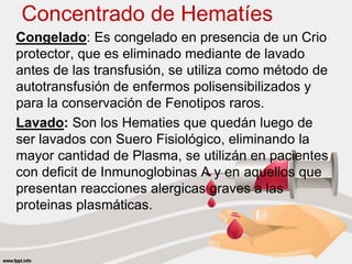 Concentrado de Hematíes
Congelado: Es congelado en presencia de un Crio
protector, que es eliminado mediante de lavado
antes de las transfusión, se utiliza como método de
autotransfusión de enfermos polisensibilizados y
para la conservación de Fenotipos raros.
Lavado: Son los Hematies que quedán luego de
ser lavados con Suero Fisiológico, eliminando la
mayor cantidad de Plasma, se utilizán en pacientes
con deficit de Inmunoglobinas A y en aquellos que
presentan reacciones alergicas graves a las
proteinas plasmáticas.
 