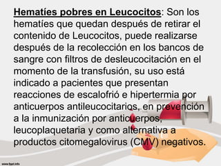 Hematíes pobres en Leucocitos: Son los
hematíes que quedan después de retirar el
contenido de Leucocitos, puede realizarse
después de la recolección en los bancos de
sangre con filtros de desleucocitación en el
momento de la transfusión, su uso está
indicado a pacientes que presentan
reacciones de escalofrió e hipertermia por
anticuerpos antileucocitarios, en prevención
a la inmunización por anticuerpos,
leucoplaquetaria y como alternativa a
productos citomegalovirus (CMV) negativos.
 