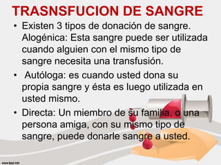TRASNSFUCION DE SANGRE
• Existen 3 tipos de donación de sangre.
Alogénica: Esta sangre puede ser utilizada
cuando alguien con el mismo tipo de
sangre necesita una transfusión.
• Autóloga: es cuando usted dona su
propia sangre y ésta es luego utilizada en
usted mismo.
• Directa: Un miembro de su familia, o una
persona amiga, con su mismo tipo de
sangre, puede donarle sangre a usted.
 
