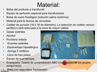 Material:
• Bolsa del producto a transfundir
• Equipo de perfusión especial para transfusiones
• Bolsa de suero fisiológico (solución salina isotónica)
• Material para la técnica de venoclisis:
• Catéter de punción (18 ó 16 de diámetro). La selección de catéter venoso
periférico será adecuada a la vena de mayor calibre
• Gasas estériles
• Alcohol
• Povidona iodada
• Guantes estériles
• Esparadrapo hipoalérgico
• Jeringa 5 mililitros
• Llave de tres pasos
• Equipo de sueroterapia
• Empapador Tarjeta de comprobación ABO (clasificación de los grupos
sanguíneos)
• Reloj con segundero Termómetro
 