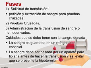 Fases
1) Solicitud de transfusión:
 petición y extracción de sangre para pruebas
cruzadas.
2) Pruebas Cruzadas.
3) Administración de la transfusión de sangre o
hemoderivados.
Cuidados que se debe tener con la sangre donada
 La sangre es guardada en un refrigerador
especial.
 La sangre debe ser pasada por un aparato para
tibiarla antes de hacer la transfusión y así evitar
que se presente la hipotermia.
 