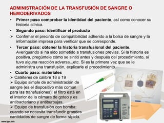 ADMINISTRACIÓN DE LA TRANSFUSIÓN DE SANGRE O
HEMODERIVADOS
• Primer paso comprobar la identidad del paciente, así como conocer su
historia clínica.
• Segundo paso: identificar el producto
 Confirmar el precinto de compatibilidad adherido a la bolsa de sangre y la
información impresa para verificar que se corresponde.
• Tercer paso: obtener la historia transfusional del paciente.
Averiguando si ha sido sometido a transfusiones previas. Si la historia es
positiva, pregúntele cómo se sintió antes y después del procedimiento, si
tuvo alguna reacción adversa...etc. Si es la primera vez que se le
administra una transfusión, explicarle el procedimiento.
• Cuarto paso: materiales
 Catéteres de calibre 18 o 19
 Equipo simple de administración de
sangre (es el dispositivo más común
para las transfusiones): el filtro está en
el interior de la cámara de goteo y es
antibacteriano y antiburbujas.
 Equipo de transfusión con bomba:
cuando se necesita transfundir grandes
cantidades de sangre de forma rápida.
 