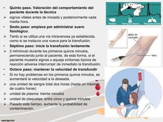 • Quinto paso. Valoración del comportamiento del
paciente durante la técnica
 signos vitales antes de iniciada y posteriormente cada
media hora.
• Sexto paso: empiece por administrar suero
fisiológico.
 Tanto si se utiliza una vía intravenosa ya establecida,
como si se instaura una nueva para la transfusión.
• Séptimo paso: inicie la transfusión lentamente
 2 ml/minuto durante los primeros quince minutos,
permaneciendo junto al paciente, de esta forma, si el
paciente muestra signos o aqueja síntomas típicos de
reacción adversa interrumpir de inmediato la transfusión.
• Octavo paso: mantener la velocidad de transfundir
• Si no hay problemas en los primeros quince minutos, se
aumentará la velocidad a la deseada.
 una unidad de sangre total dos horas (hasta un máximo
de cuatro horas)
 unidad de plasma: treinta minutos
 unidad de plaquetas: entre cinco y quince minutos
 Pasado este tiempo, aumenta la probabilidad de
contaminación.
 