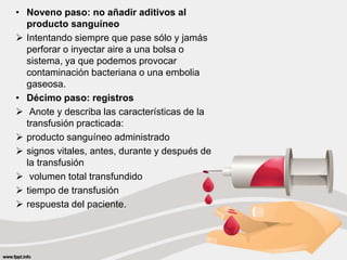 • Noveno paso: no añadir aditivos al
producto sanguíneo
 Intentando siempre que pase sólo y jamás
perforar o inyectar aire a una bolsa o
sistema, ya que podemos provocar
contaminación bacteriana o una embolia
gaseosa.
• Décimo paso: registros
 Anote y describa las características de la
transfusión practicada:
 producto sanguíneo administrado
 signos vitales, antes, durante y después de
la transfusión
 volumen total transfundido
 tiempo de transfusión
 respuesta del paciente.
 