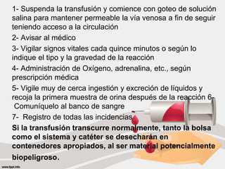 1- Suspenda la transfusión y comience con goteo de solución
salina para mantener permeable la vía venosa a fin de seguir
teniendo acceso a la circulación
2- Avisar al médico
3- Vigilar signos vitales cada quince minutos o según lo
indique el tipo y la gravedad de la reacción
4- Administración de Oxígeno, adrenalina, etc., según
prescripción médica
5- Vigile muy de cerca ingestión y excreción de líquidos y
recoja la primera muestra de orina después de la reacción 6-
Comuníquelo al banco de sangre
7- Registro de todas las incidencias
Si la transfusión transcurre normalmente, tanto la bolsa
como el sistema y catéter se desecharán en
contenedores apropiados, al ser material potencialmente
biopeligroso.
 