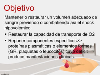Objetivo
Mantener o restaurar un volumen adecuado de
sangre previendo o combatiendo así el shock
hipovolémico.
 Restaurar la capacidad de transporte de O2
 Reponer componentes específicos>>
proteínas plasmáticas o elementos formes
(GR, plaquetas o leucocitos) cuyo déficit
produce manifestaciones clínicas.
 