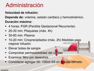 Administración
Velocidad de infusión:
Depende de: volemia, estado cardiaco y hemodinámico.
Duración máxima:
 4 horas: PGR (Perdida Gestacional Recurrente)
 20-30 min: Plaquetas (máx. 4h)
 30-60 min: Plasma
 10-20 min: Crioprecipitados (máx. 2h) Medidas para
mejorar infusión
 Elevar bolsa de sangre
 Comprobar permeabilididad del catéter
 Examinar filtro por desechos
 Considerar agregar 50- 100ml SS en circuito cerrado
 