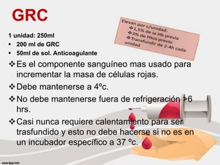GRC
1 unidad: 250ml
 200 ml de GRC
 50ml de sol. Anticoagulante
Es el componente sanguíneo mas usado para
incrementar la masa de células rojas.
Debe mantenerse a 4ºc.
No debe mantenerse fuera de refrigeración >6
hrs.
Casi nunca requiere calentamiento para ser
trasfundido y esto no debe hacerse si no es en
un incubador específico a 37 ºc.
 