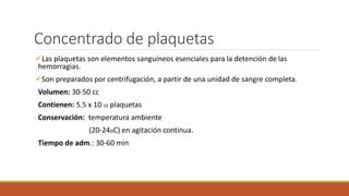 Concentrado de plaquetas
Las plaquetas son elementos sanguíneos esenciales para la detención de las
hemorragias.
Son preparados por centrifugación, a partir de una unidad de sangre completa.
Volumen: 30-50 cc
Contienen: 5.5 x 10 10 plaquetas
Conservación: temperatura ambiente
(20-24oC) en agitación continua.
Tiempo de adm.: 30-60 min
 