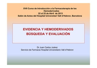 XVII Curso de Introducción a la Farmacoterapia de los
HemoderivadosHemoderivados
22 al 25 de Abril de 2013
Salón de Actos del Hospital Universitari Vall d’Hebron. Barcelona
EVIDENCIA Y HEMODERIVADOS
BÚSQUEDA Y EVALUACIÓNBÚSQUEDA Y EVALUACIÓN
Dr Juan Carlos Juárez
S i i d F i H it l U i it i V ll d’H bServicio de Farmacia Hospital Universitario Vall d’Hebron
 
