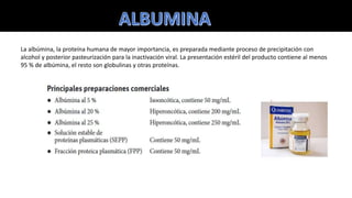 La albúmina, la proteína humana de mayor importancia, es preparada mediante proceso de precipitación con
alcohol y posterior pasteurización para la inactivación viral. La presentación estéril del producto contiene al menos
95 % de albúmina, el resto son globulinas y otras proteínas.
 