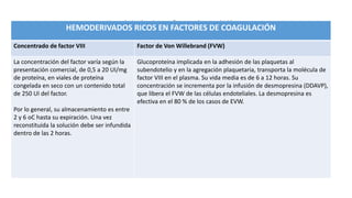 Hemoderivados ricos en factores de coagulación
HEMODERIVADOS RICOS EN FACTORES DE COAGULACIÓN
Concentrado de factor VIII Factor de Von Willebrand (FVW)
La concentración del factor varía según la
presentación comercial, de 0,5 a 20 UI/mg
de proteína, en viales de proteína
congelada en seco con un contenido total
de 250 UI del factor.
Por lo general, su almacenamiento es entre
2 y 6 oC hasta su expiración. Una vez
reconstituida la solución debe ser infundida
dentro de las 2 horas.
Glucoproteína implicada en la adhesión de las plaquetas al
subendotelio y en la agregación plaquetaria, transporta la molécula de
factor VIII en el plasma. Su vida media es de 6 a 12 horas. Su
concentración se incrementa por la infusión de desmopresina (DDAVP),
que libera el FVW de las células endoteliales. La desmopresina es
efectiva en el 80 % de los casos de EVW.
 