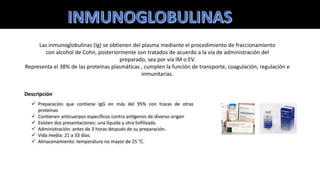 Las inmunoglobulinas (Ig) se obtienen del plasma mediante el procedimiento de fraccionamiento
con alcohol de Cohn, posteriormente son tratados de acuerdo a la vía de administración del
preparado, sea por vía IM o EV.
Representa el 38% de las proteínas plasmáticas , cumplen la función de transporte, coagulación, regulación e
inmunitarias.
 