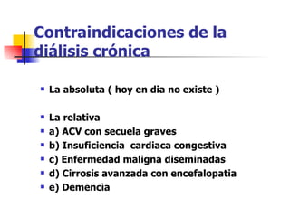 Contraindicaciones de la
diálisis crónica

   La absoluta ( hoy en dia no existe )

   La relativa
   a) ACV con secuela graves
   b) Insuficiencia cardiaca congestiva
   c) Enfermedad maligna diseminadas
   d) Cirrosis avanzada con encefalopatia
   e) Demencia
 