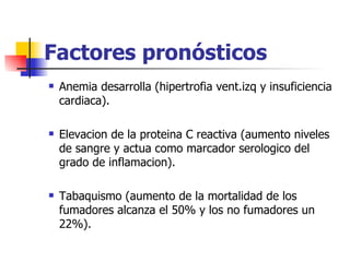 Factores pronósticos
   Anemia desarrolla (hipertrofia vent.izq y insuficiencia
    cardiaca).

   Elevacion de la proteina C reactiva (aumento niveles
    de sangre y actua como marcador serologico del
    grado de inflamacion).

   Tabaquismo (aumento de la mortalidad de los
    fumadores alcanza el 50% y los no fumadores un
    22%).
 