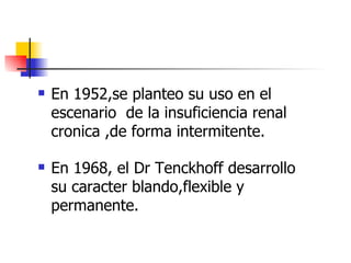    En 1952,se planteo su uso en el
    escenario de la insuficiencia renal
    cronica ,de forma intermitente.

   En 1968, el Dr Tenckhoff desarrollo
    su caracter blando,flexible y
    permanente.
 