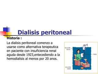 Dialisis peritoneal
Historia :
La dialisis peritoneal comenzo a
usarse como alternativa terapeutica
en paciente con insuficiencia renal
aguda desde 1923,entecediendo a la
hemodialisis al menos por 20 anos.
 