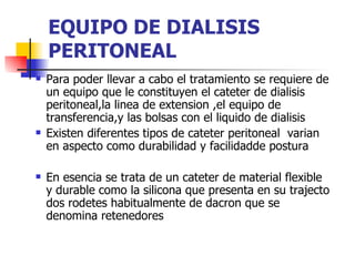 EQUIPO DE DIALISIS
    PERITONEAL
   Para poder llevar a cabo el tratamiento se requiere de
    un equipo que le constituyen el cateter de dialisis
    peritoneal,la linea de extension ,el equipo de
    transferencia,y las bolsas con el liquido de dialisis
   Existen diferentes tipos de cateter peritoneal varian
    en aspecto como durabilidad y facilidadde postura

   En esencia se trata de un cateter de material flexible
    y durable como la silicona que presenta en su trajecto
    dos rodetes habitualmente de dacron que se
    denomina retenedores
 