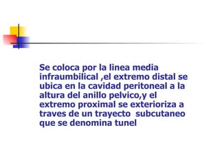 COMO SE COLOCA EL CATETER
   Se coloca por la linea media
   infraumbilical ,el extremo distal se
   ubica en la cavidad peritoneal a la
   altura del anillo pelvico,y el
   extremo proximal se exterioriza a
   traves de un trayecto subcutaneo
   que se denomina tunel
 