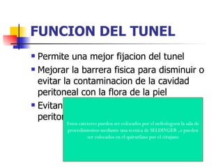 FUNCION DEL TUNEL
 Permite una mejor fijacion del tunel
 Mejorar la barrera fisica para disminuir o

  evitar la contaminacion de la cavidad
  peritoneal con la flora de la piel
 Evitando una mayor incidencia de

  peritonitis
         Estos cateteres pueden ser colocados por el nefrologoen la sala de
         procedimientos mediante una tecnica de SELDINGER ,o pueden
                   ser colocados en el quirurfano por el cirujano
 