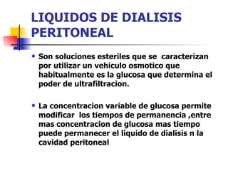 LIQUIDOS DE DIALISIS
PERITONEAL
   Son soluciones esteriles que se caracterizan
    por utilizar un vehiculo osmotico que
    habitualmente es la glucosa que determina el
    poder de ultrafiltracion.

   La concentracion variable de glucosa permite
    modificar los tiempos de permanencia ,entre
    mas concentracion de glucosa mas tiempo
    puede permanecer el liquido de dialisis n la
    cavidad peritoneal
 