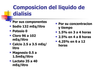 Composicion del liquido de
    dialisis
   Por sus componentes        Por su concentracion
   Sodio 132 mEq/litro         y tiempo
   Potasio 0                  1.5% en 3 a 4 horas
   Cloro 96 a 102             2.5% en 4 a 8 horas
    mEq/litro                  4.25% en 6 a 12
   Calcio 2.5 a 3.5 mEq/       horas
    litro
   Magnesio 0.5 a
    1.5mEq/litro
   Lactato 35 a 40
    mEq/litro
 