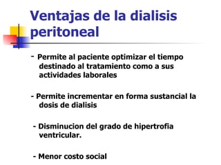 Ventajas de la dialisis
peritoneal
-   Permite al paciente optimizar el tiempo
    destinado al tratamiento como a sus
    actividades laborales

- Permite incrementar en forma sustancial la
   dosis de dialisis

- Disminucion del grado de hipertrofia
  ventricular.

- Menor costo social
 