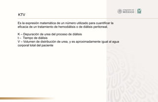 Es la expresión matemática de un número utilizado para cuantificar la
eficacia de un tratamiento de hemodiálisis o de diálisis peritoneal.
K – Depuración de urea del proceso de diálisis
t – Tiempo de diálisis
V – Volumen de distribución de urea, y es aproximadamente igual al agua
corporal total del paciente
KTV
 
