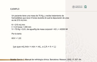 Un paciente tiene una masa de 70 Kg, y recibe tratamiento de
hemodiálisis que dura 4 horas durante el cual la depuración de urea
es de 215 mL/min.
K = 215 mL/min
t = 4,0 horas = 240 min
V = 70 Kg × 0,6 L de agua/Kg de masa corporal = 42 L = 42000 Ml
Por lo tanto:
Kt/V = 1,23
EJEMPLO
Botella García J. Manual de nefrología clínica. Barcelona: Masson; 2002. P. 257- 64.
(ya que mL/min × min = mL, o L/h × h = L)
 